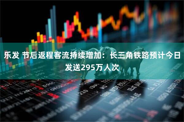 乐发 节后返程客流持续增加：长三角铁路预计今日发送295万人次