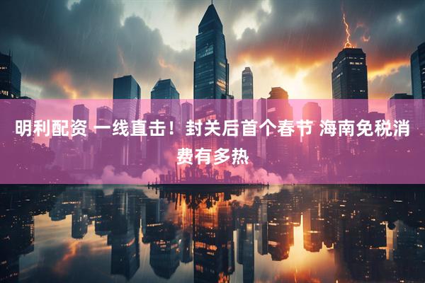 明利配资 一线直击！封关后首个春节 海南免税消费有多热