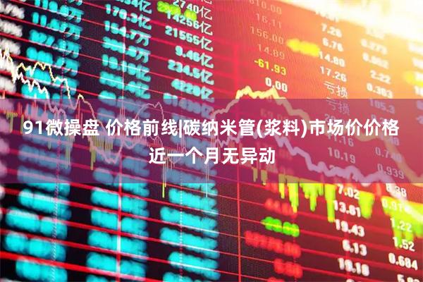 91微操盘 价格前线|碳纳米管(浆料)市场价价格近一个月无异动