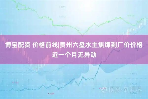 博宝配资 价格前线|贵州六盘水主焦煤到厂价价格近一个月无异动