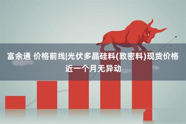 富余通 价格前线|光伏多晶硅料(致密料)现货价格近一个月无异动