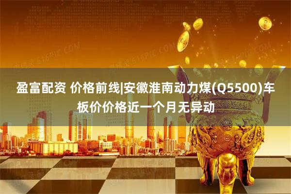 盈富配资 价格前线|安徽淮南动力煤(Q5500)车板价价格近一个月无异动