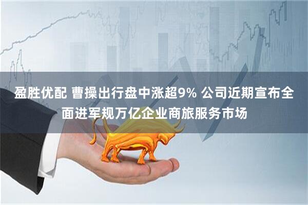 盈胜优配 曹操出行盘中涨超9% 公司近期宣布全面进军规万亿企业商旅服务市场