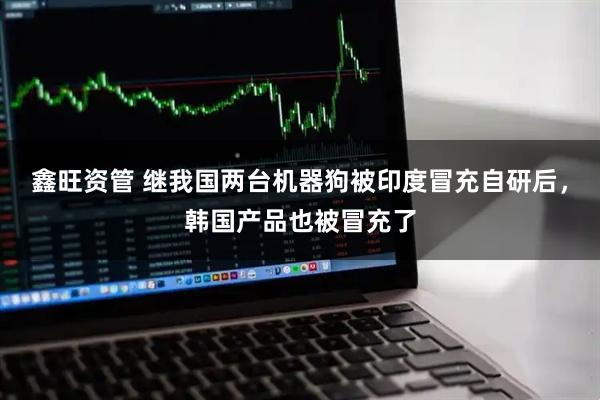 鑫旺资管 继我国两台机器狗被印度冒充自研后，韩国产品也被冒充了