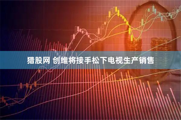 猎股网 创维将接手松下电视生产销售