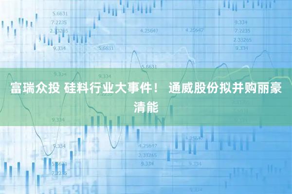 富瑞众投 硅料行业大事件！ 通威股份拟并购丽豪清能