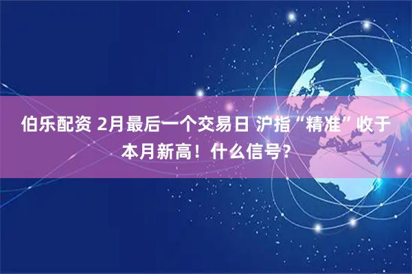 伯乐配资 2月最后一个交易日 沪指“精准”收于本月新高！什么信号？