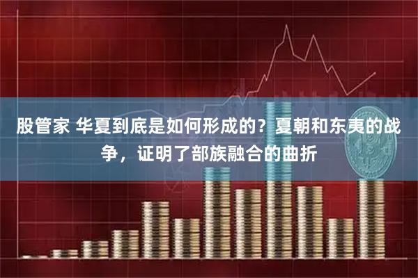 股管家 华夏到底是如何形成的？夏朝和东夷的战争，证明了部族融合的曲折