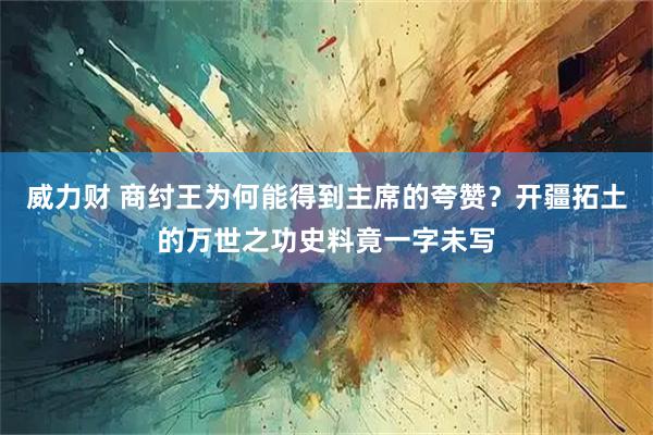 威力财 商纣王为何能得到主席的夸赞？开疆拓土的万世之功史料竟一字未写