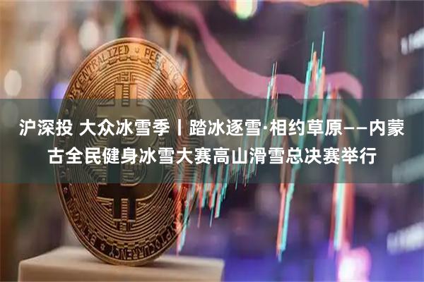 沪深投 大众冰雪季丨踏冰逐雪·相约草原——内蒙古全民健身冰雪大赛高山滑雪总决赛举行