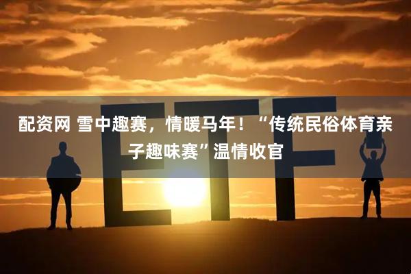 配资网 雪中趣赛，情暖马年！“传统民俗体育亲子趣味赛”温情收官