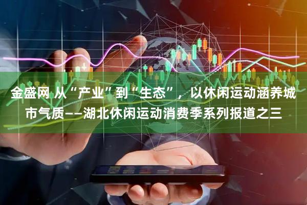 金盛网 从“产业”到“生态”，以休闲运动涵养城市气质——湖北休闲运动消费季系列报道之三