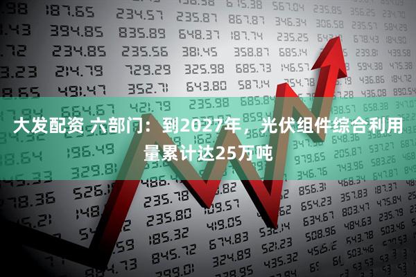 大发配资 六部门：到2027年，光伏组件综合利用量累计达25万吨