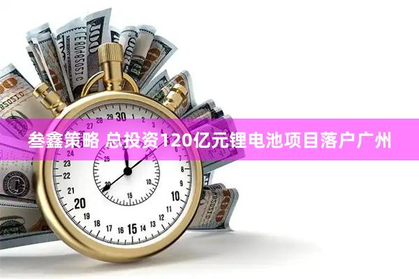 叁鑫策略 总投资120亿元锂电池项目落户广州