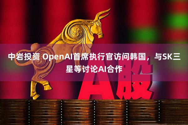 中岩投资 OpenAI首席执行官访问韩国，与SK三星等讨论AI合作