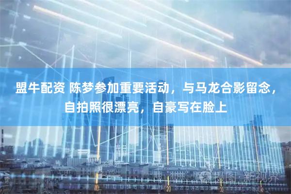 盟牛配资 陈梦参加重要活动，与马龙合影留念，自拍照很漂亮，自豪写在脸上