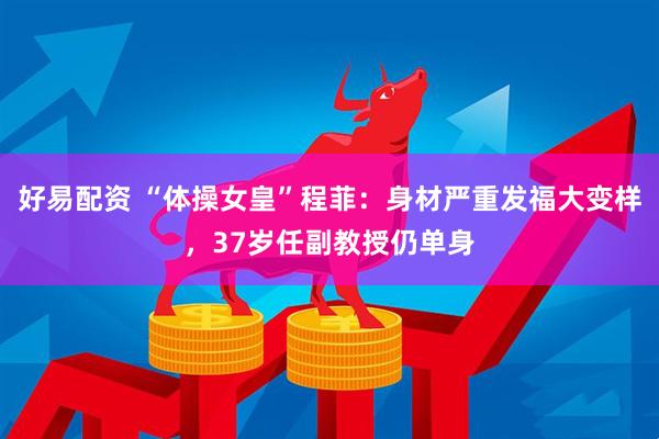 好易配资 “体操女皇”程菲：身材严重发福大变样，37岁任副教授仍单身