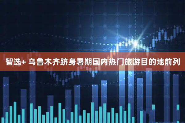 智选+ 乌鲁木齐跻身暑期国内热门旅游目的地前列