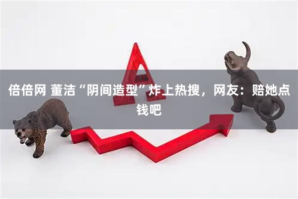 倍倍网 董洁“阴间造型”炸上热搜，网友：赔她点钱吧