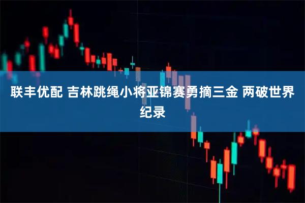 联丰优配 吉林跳绳小将亚锦赛勇摘三金 两破世界纪录