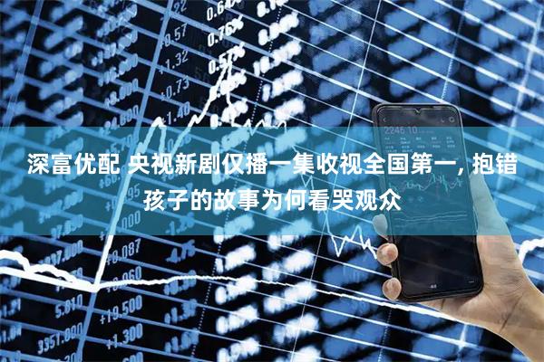 深富优配 央视新剧仅播一集收视全国第一, 抱错孩子的故事为何看哭观众